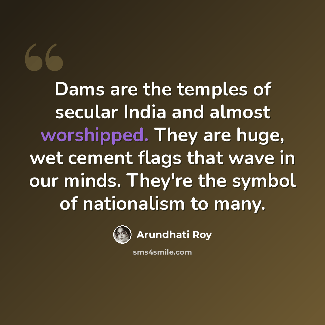 “Dams are the temples of secular India and almost worshipped. They are huge, wet cement flags that wave in our minds. They're the symbol of nationalism to many.” quote by Arundhati Roy