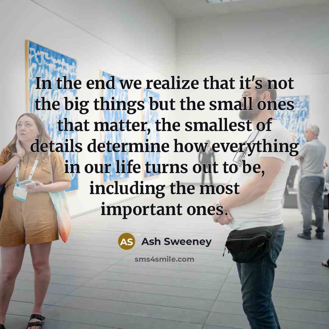 “In the end we realize that it's not the big things but the small ones that matter, the smallest of details determine how everything in our life turns out to be, including the most important ones.” quote by Ash Sweeney