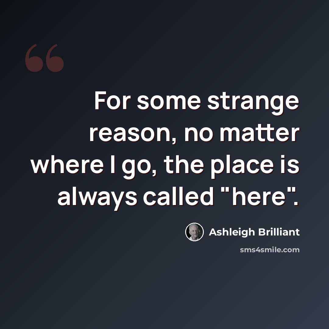 “For some strange reason, no matter where I go, the place is always called "here".” quote by Ashleigh Brilliant