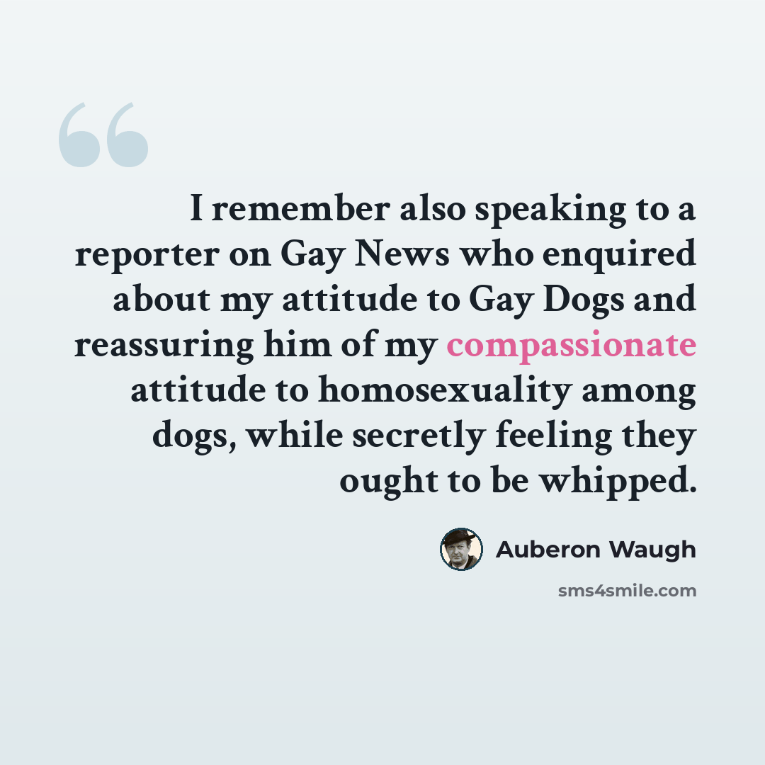 “I remember also speaking to a reporter on Gay News who enquired about my attitude to Gay Dogs and reassuring him of my compassionate attitude to homosexuality among dogs, while secretly feeling they ought to be whipped.” quote by Auberon Waugh