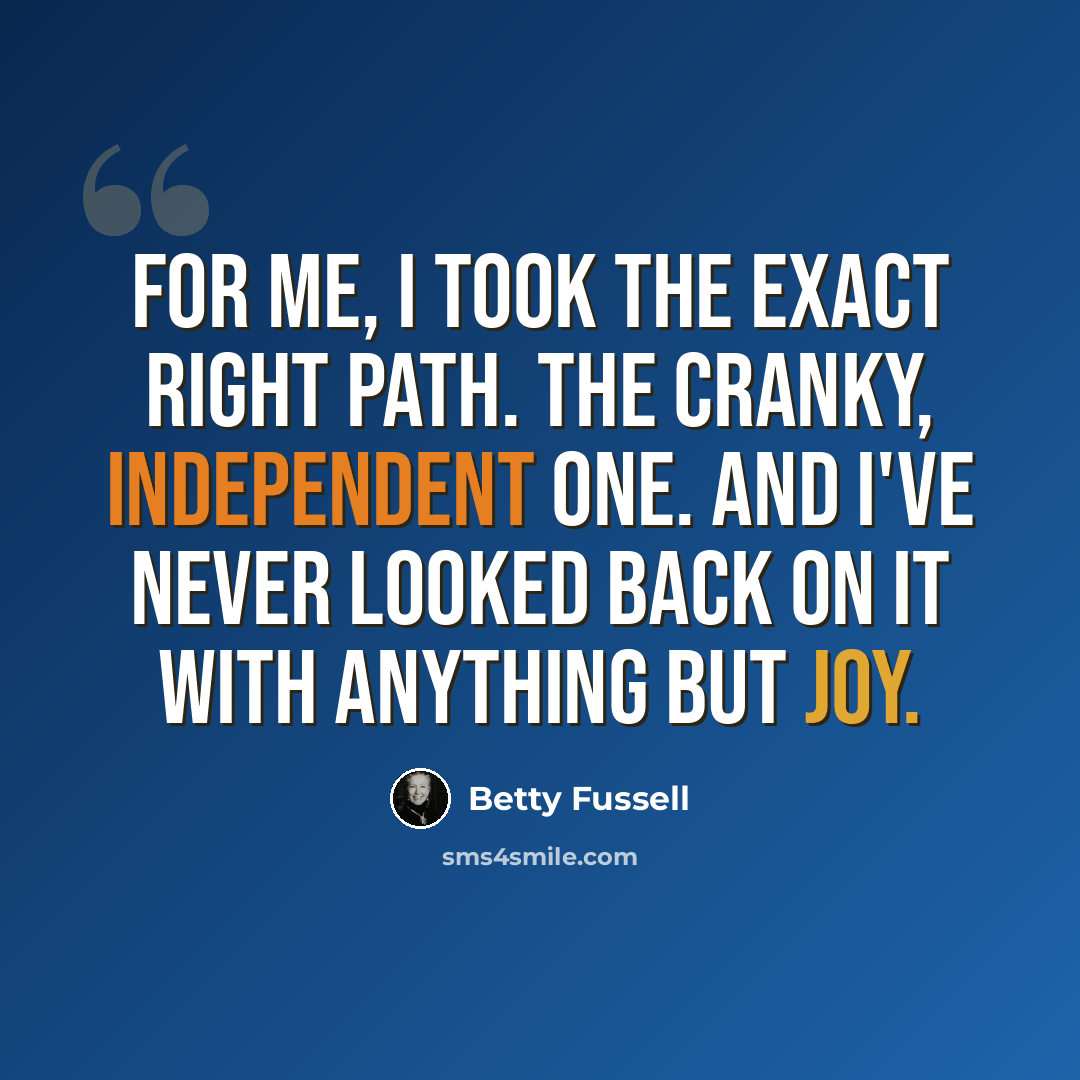 “For me, I took the exact right path. The cranky, independent one. And I've never looked back on it with anything but joy.” quote by Betty Fussell