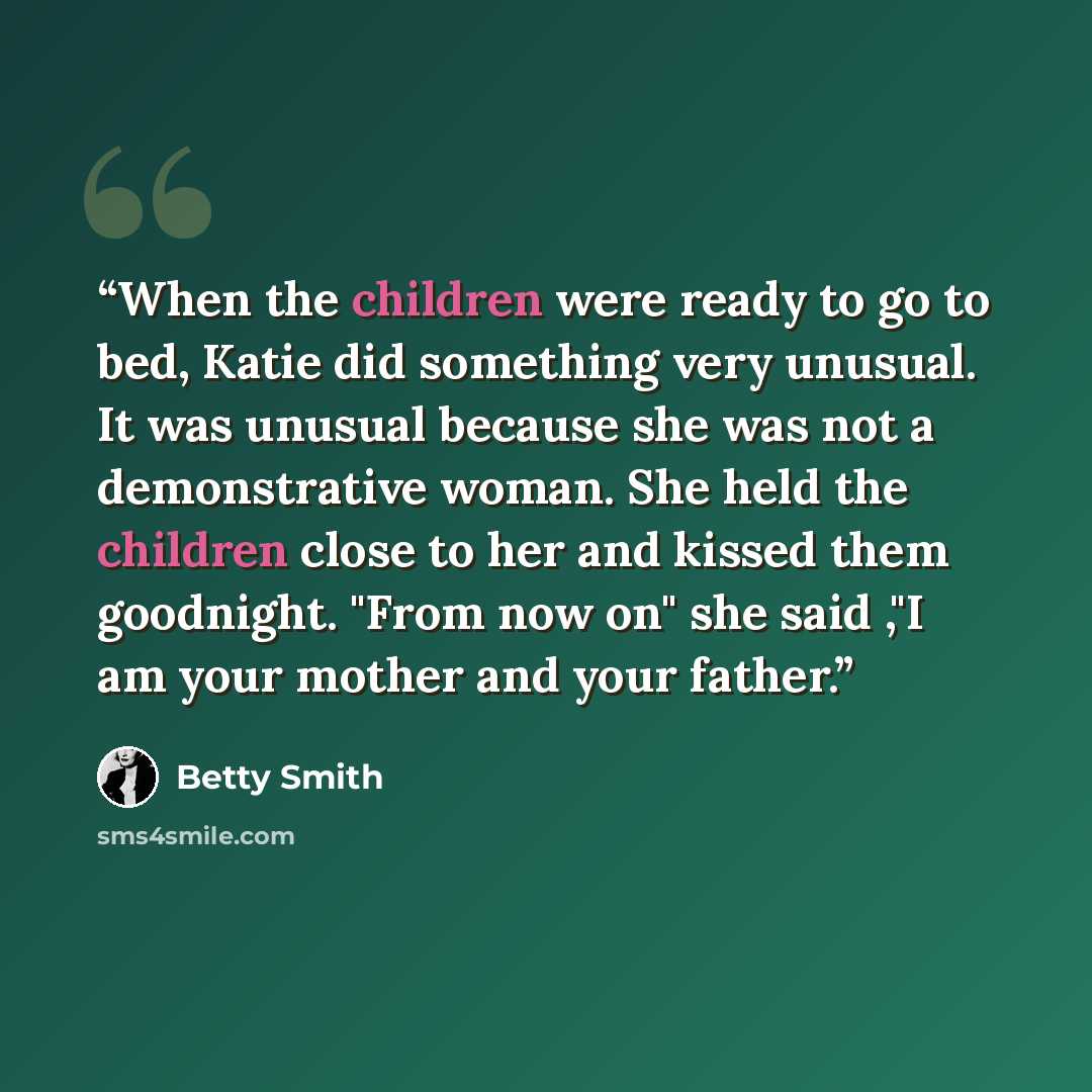 “When the children were ready to go to bed, Katie did something very unusual. It was unusual because she was not a demonstrative woman. She held the children close to her and kissed them goodnight. "From now on" she said ,"I am your mother and your father.” quote by Betty Smith