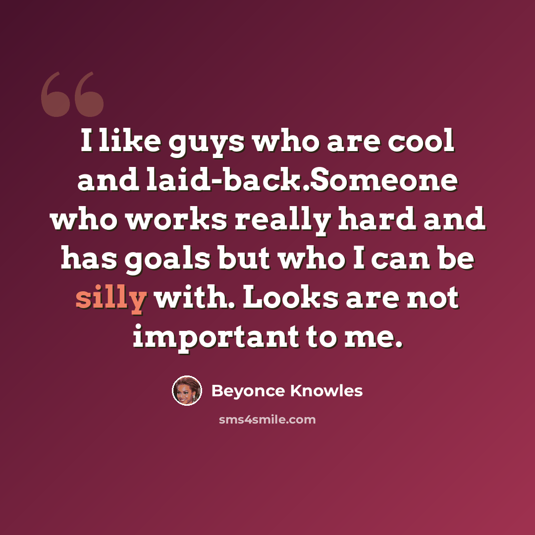 “I like guys who are cool and laid-back.Someone who works really hard and has goals but who I can be silly with. Looks are not important to me.” quote by Beyonce Knowles
