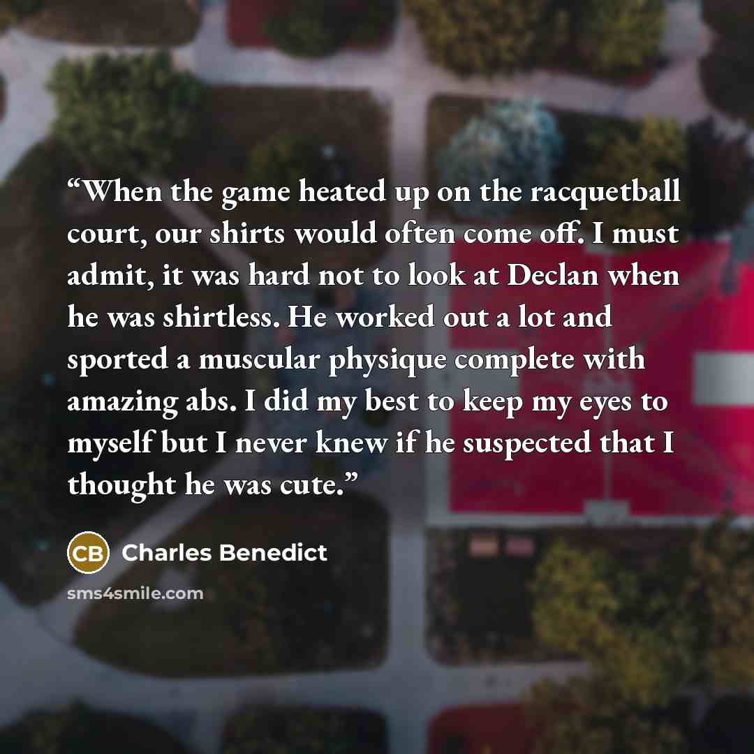 “When the game heated up on the racquetball court, our shirts would often come off. I must admit, it was hard not to look at Declan when he was shirtless. He worked out a lot and sported a muscular physique complete with amazing abs. I did my best to keep my eyes to myself but I never knew if he…” quote by Charles Benedict