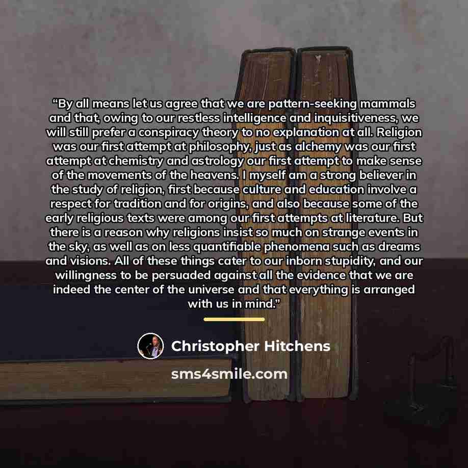 “By all means let us agree that we are pattern-seeking mammals and that, owing to our restless intelligence and inquisitiveness, we will still prefer a conspiracy theory to no explanation at all. Religion was our first attempt at philosophy, just as alchemy was our first attempt at chemistry and…” quote by Christopher Hitchens
