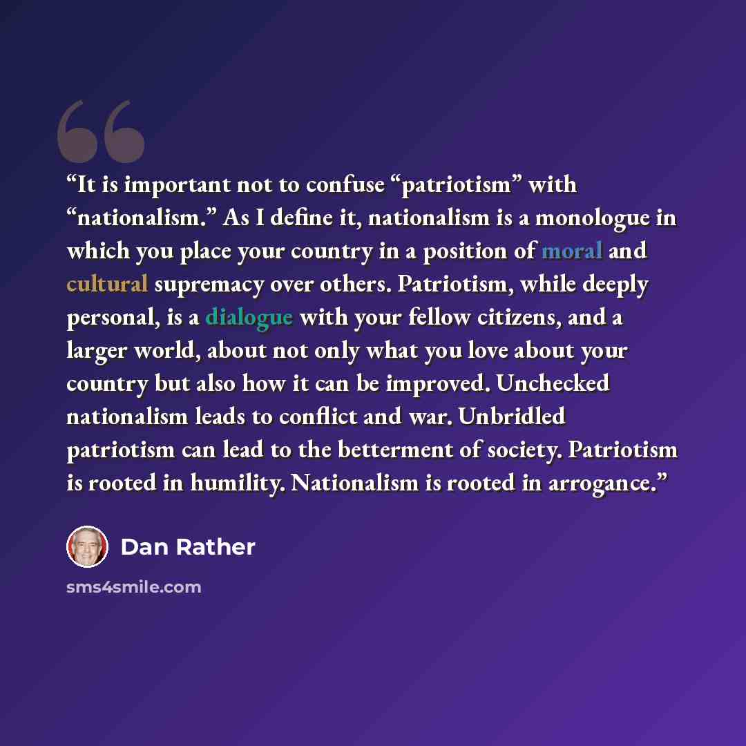 “It is important not to confuse “patriotism” with “nationalism.” As I define it, nationalism is a monologue in which you place your country in a position of moral and cultural supremacy over others. Patriotism, while deeply personal, is a dialogue with your fellow citizens, and a larger world…” quote by Dan Rather