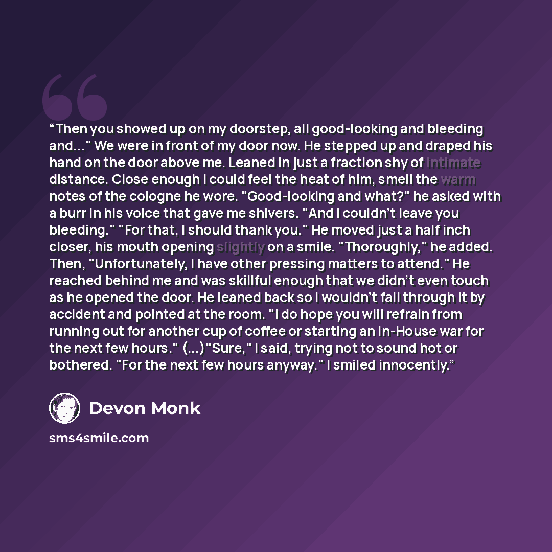 “Then you showed up on my doorstep, all good-looking and bleeding and..." We were in front of my door now. He stepped up and draped his hand on the door above me. Leaned in just a fraction shy of intimate distance. Close enough I could feel the heat of him, smell the warm notes of the cologne he…” quote by Devon Monk