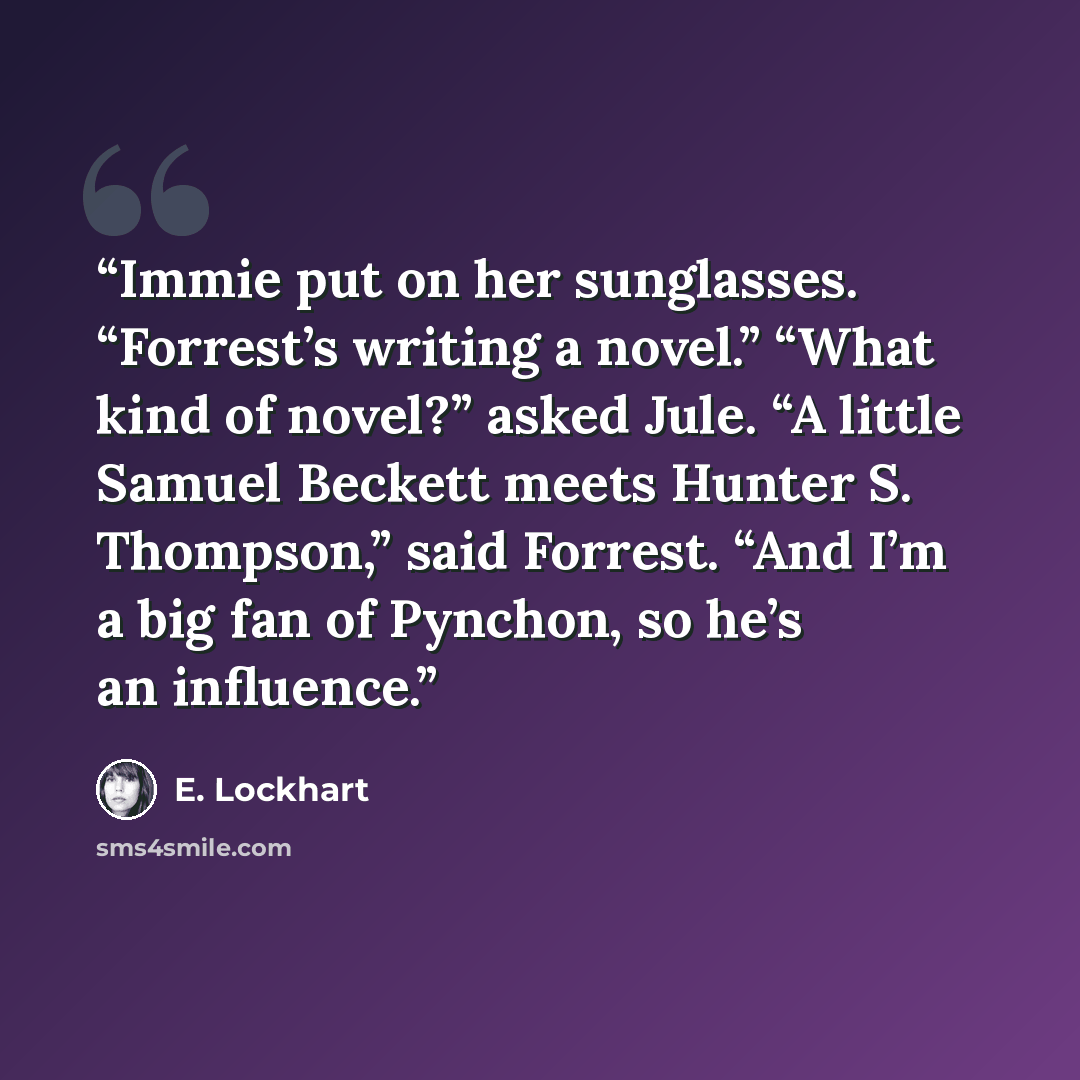 “Immie put on her sunglasses. “Forrest’s writing a novel.” “What kind of novel?” asked Jule. “A little Samuel Beckett meets Hunter S. Thompson,” said Forrest. “And I’m a big fan of Pynchon, so he’s an influence.” quote by E. Lockhart