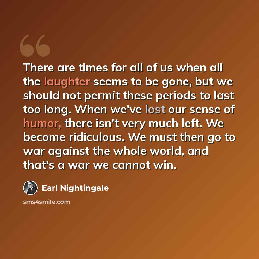 “There are times for all of us when all the laughter seems to be gone, but we should not permit these periods to last too long. When we've lost our sense of humor, there isn't very much left. We become ridiculous. We must then go to war against the whole world, and that's a war we cannot win.” quote by Earl Nightingale