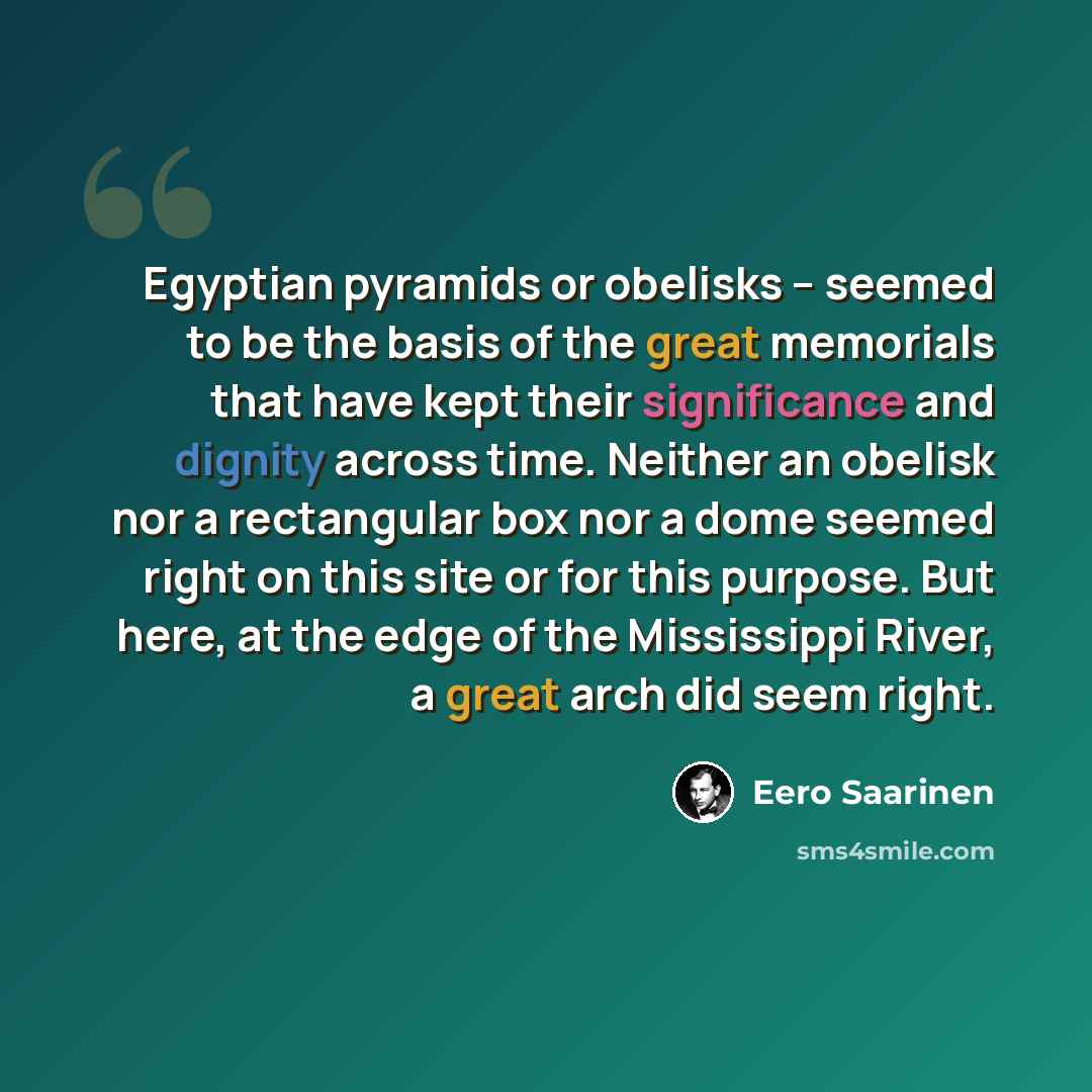 “Egyptian pyramids or obelisks – seemed to be the basis of the great memorials that have kept their significance and dignity across time. Neither an obelisk nor a rectangular box nor a dome seemed right on this site or for this purpose. But here, at the edge of the Mississippi River, a great arch…” quote by Eero Saarinen