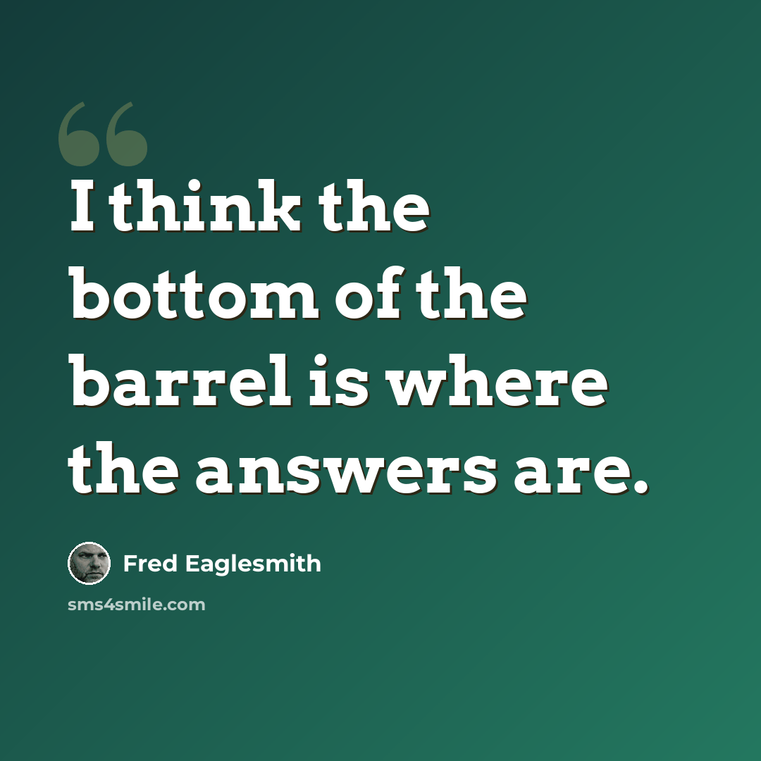 “I think the bottom of the barrel is where the answers are.” quote by Fred Eaglesmith