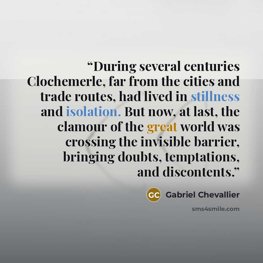 “During several centuries Clochemerle, far from the cities and trade routes, had lived in stillness and isolation. But now, at last, the clamour of the great world was crossing the invisible barrier, bringing doubts, temptations, and discontents.” quote by Gabriel Chevallier