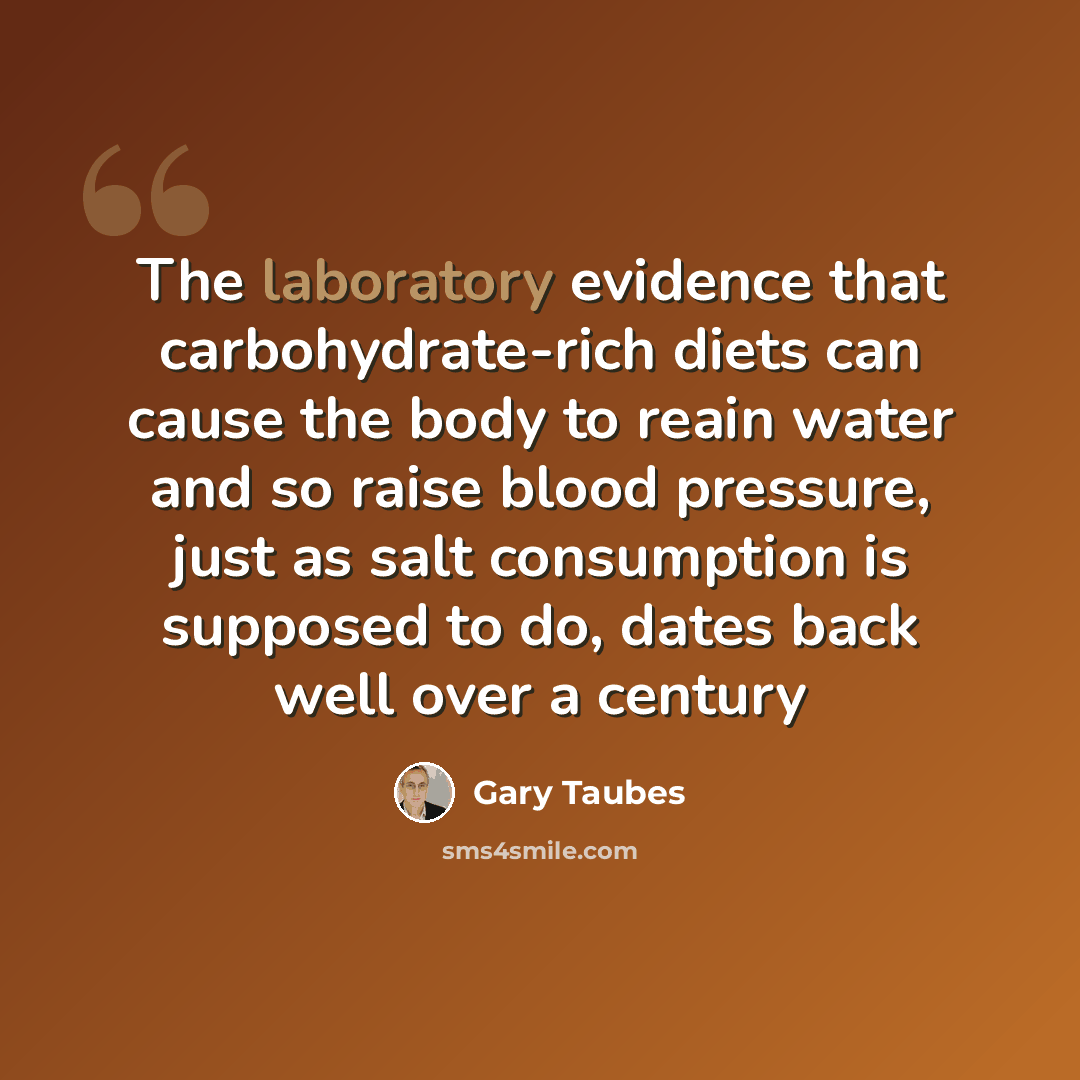“The laboratory evidence that carbohydrate-rich diets can cause the body to reain water and so raise blood pressure, just as salt consumption is supposed to do, dates back well over a century” quote by Gary Taubes