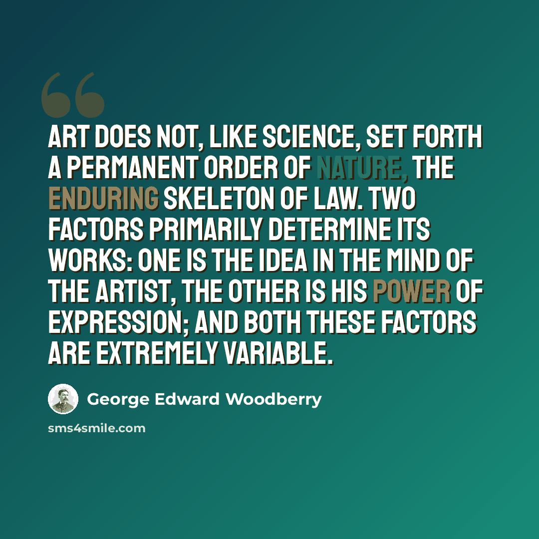 “Art does not, like science, set forth a permanent order of nature, the enduring skeleton of law. Two factors primarily determine its works: one is the idea in the mind of the artist, the other is his power of expression; and both these factors are extremely variable.” quote by George Edward Woodberry