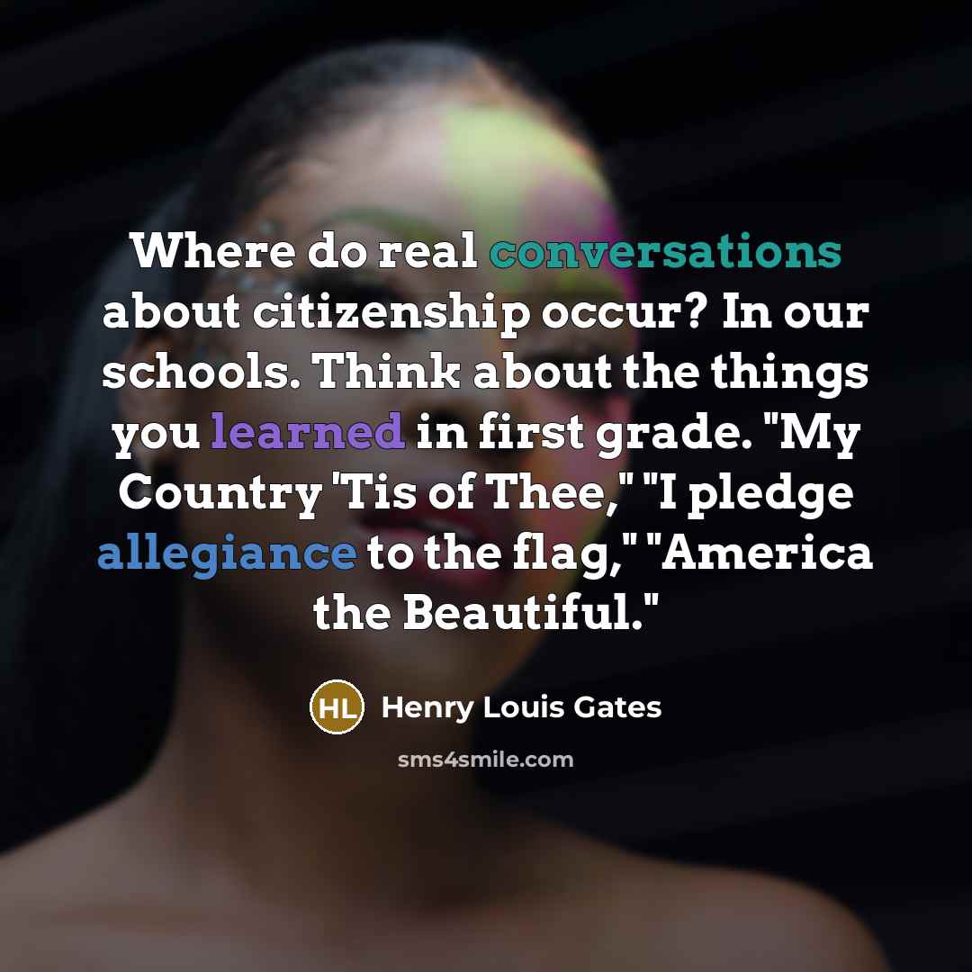 “Where do real conversations about citizenship occur? In our schools. Think about the things you learned in first grade. "My Country 'Tis of Thee," "I pledge allegiance to the flag," "America the Beautiful."” quote by Henry Louis Gates