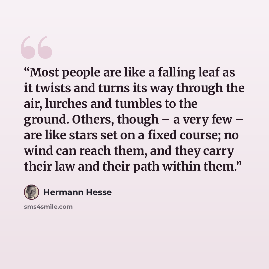 “Most people are like a falling leaf as it twists and turns its way through the air, lurches and tumbles to the ground. Others, though – a very few – are like stars set on a fixed course; no wind can reach them, and they carry their law and their path within them.” quote by Hermann Hesse