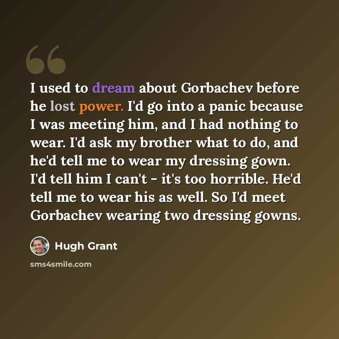 “I used to dream about Gorbachev before he lost power. I'd go into a panic because I was meeting him, and I had nothing to wear. I'd ask my brother what to do, and he'd tell me to wear my dressing gown. I'd tell him I can't - it's too horrible. He'd tell me to wear his as well. So I'd meet…” quote by Hugh Grant
