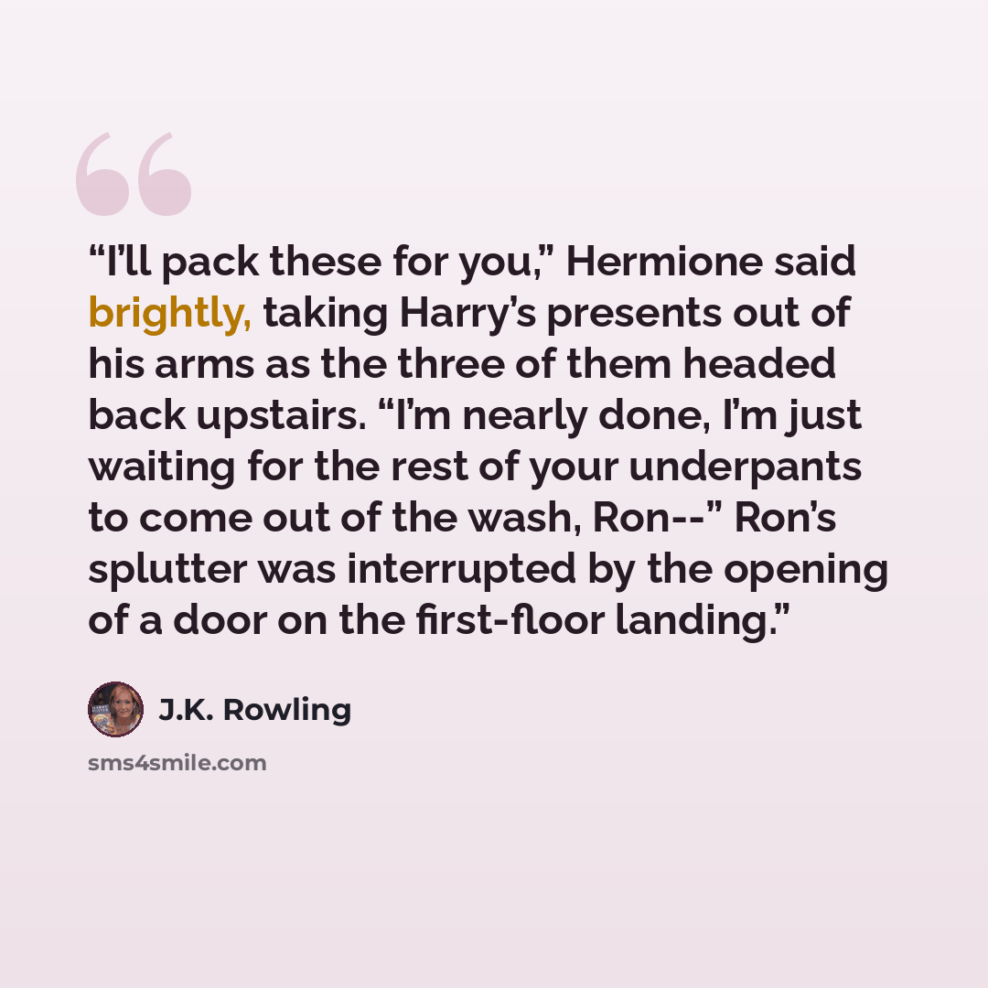 “I’ll pack these for you,” Hermione said brightly, taking Harry’s presents out of his arms as the three of them headed back upstairs. “I’m nearly done, I’m just waiting for the rest of your underpants to come out of the wash, Ron--” Ron’s splutter was interrupted by the opening of a door on the…” quote by J.K. Rowling