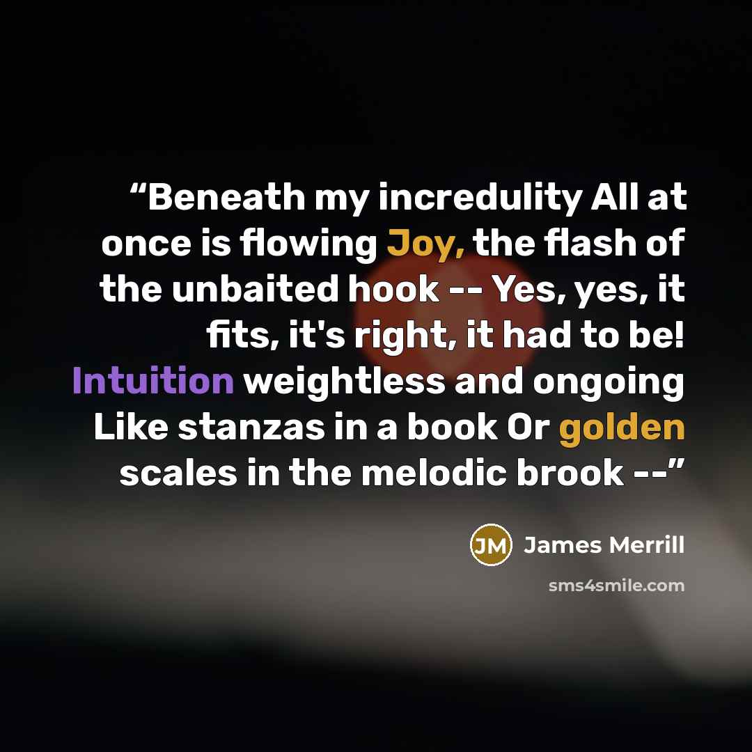“Beneath my incredulity All at once is flowing Joy, the flash of the unbaited hook -- Yes, yes, it fits, it's right, it had to be! Intuition weightless and ongoing Like stanzas in a book Or golden scales in the melodic brook --” quote by James Merrill