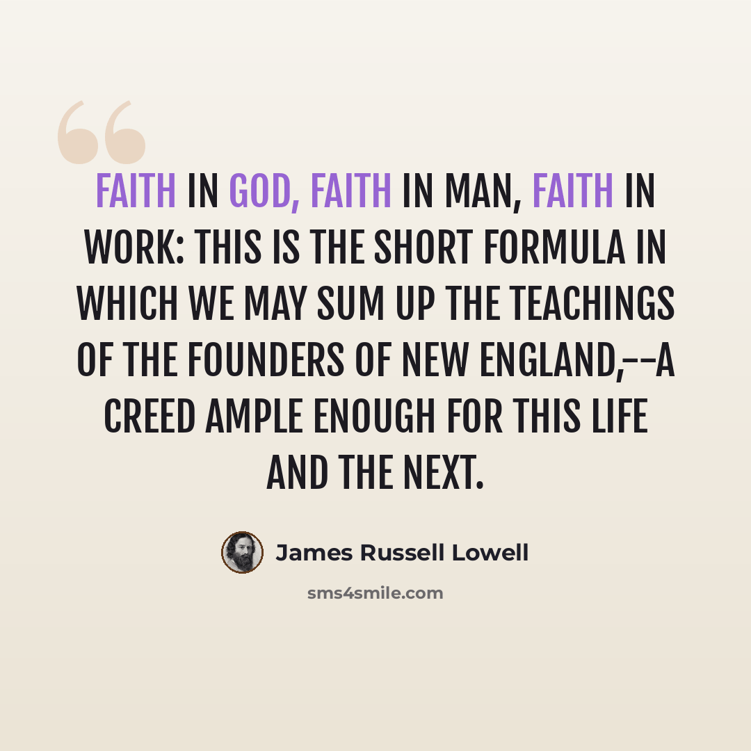 “Faith in God, faith in man, faith in work: this is the short formula in which we may sum up the teachings of the founders of New England,--a creed ample enough for this life and the next.” quote by James Russell Lowell