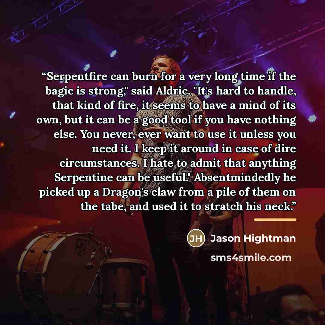 “Serpentfire can burn for a very long time if the bagic is strong," said Aldric. "It's hard to handle, that kind of fire, it seems to have a mind of its own, but it can be a good tool if you have nothing else. You never, ever want to use it unless you need it. I keep it around in case of dire…” quote by Jason Hightman