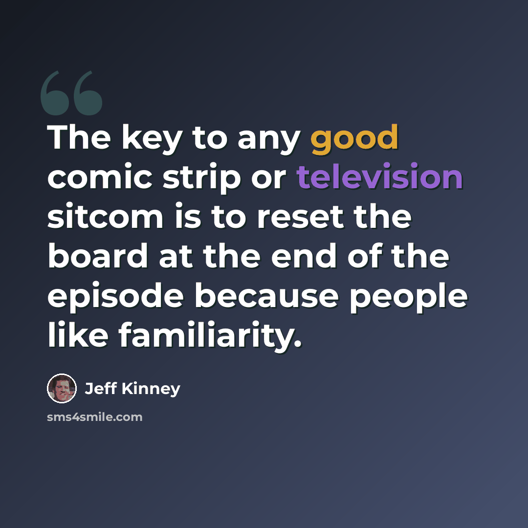 “The key to any good comic strip or television sitcom is to reset the board at the end of the episode because people like familiarity.” quote by Jeff Kinney