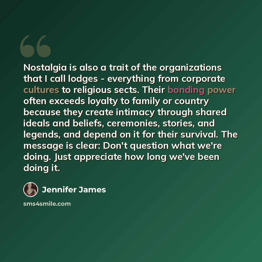 “Nostalgia is also a trait of the organizations that I call lodges - everything from corporate cultures to religious sects. Their bonding power often exceeds loyalty to family or country because they create intimacy through shared ideals and beliefs, ceremonies, stories, and legends, and depend on…” quote by Jennifer James