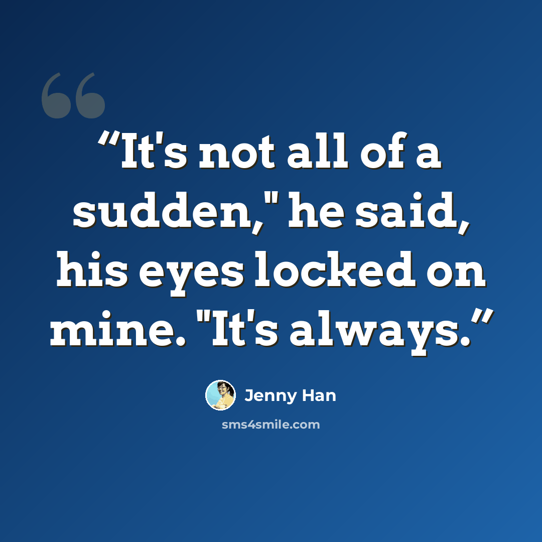 “It's not all of a sudden," he said, his eyes locked on mine. "It's always.” quote by Jenny Han