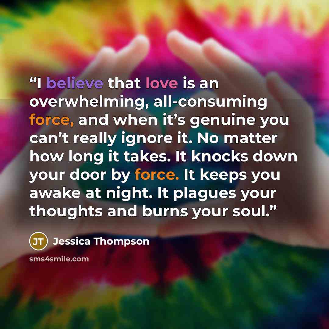 “I believe that love is an overwhelming, all-consuming force, and when it’s genuine you can’t really ignore it. No matter how long it takes. It knocks down your door by force. It keeps you awake at night. It plagues your thoughts and burns your soul.” quote by Jessica Thompson