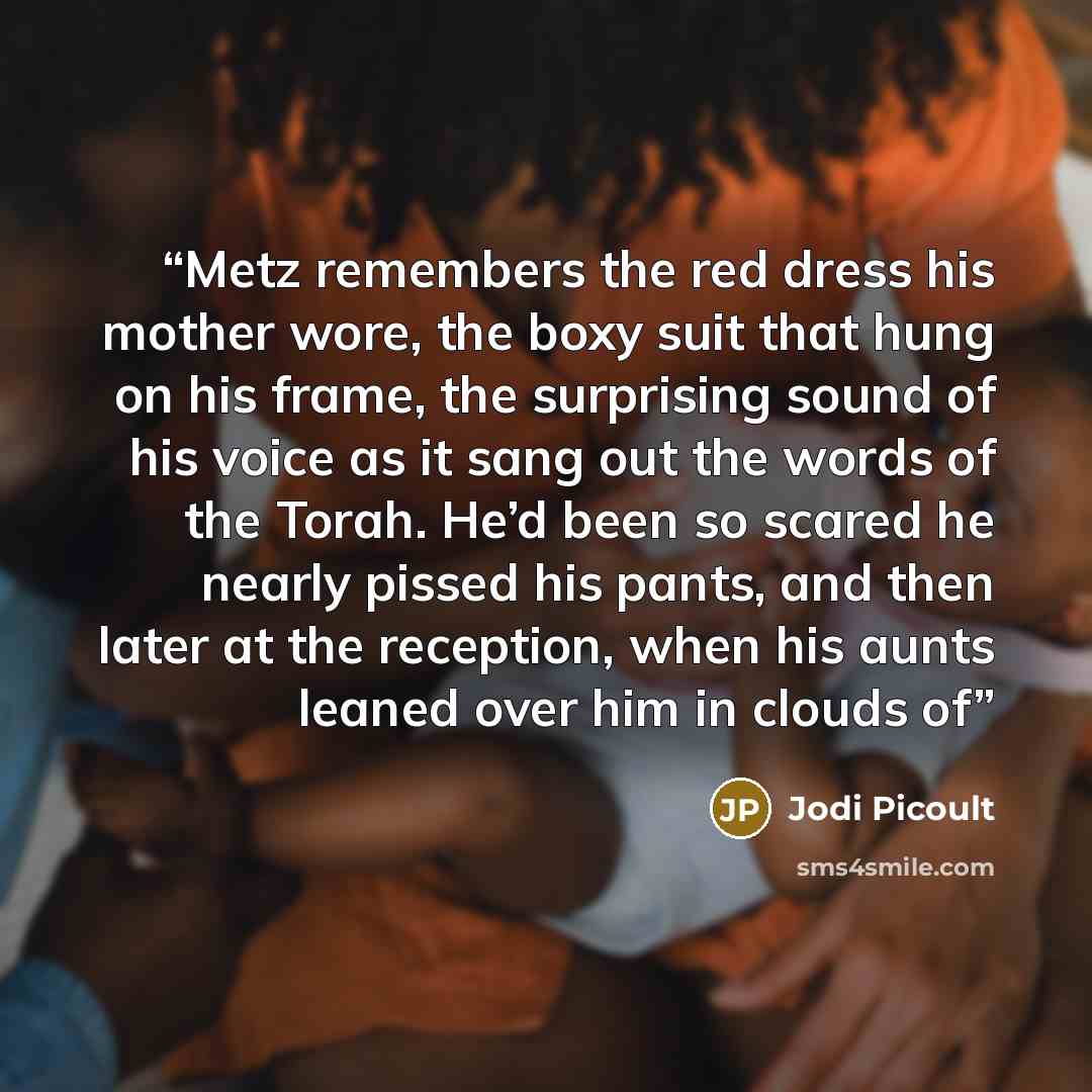 “Metz remembers the red dress his mother wore, the boxy suit that hung on his frame, the surprising sound of his voice as it sang out the words of the Torah. He’d been so scared he nearly pissed his pants, and then later at the reception, when his aunts leaned over him in clouds of” quote by Jodi Picoult