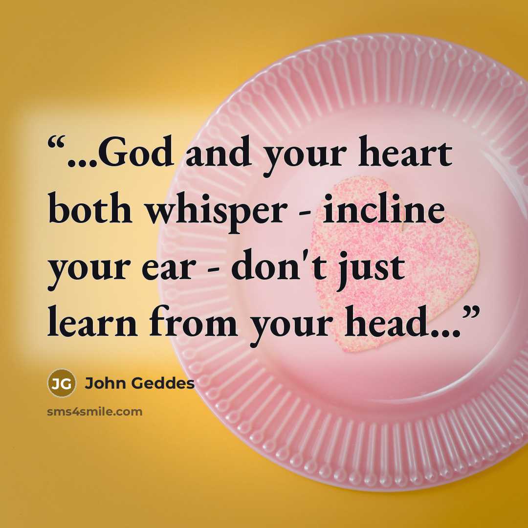 “...God and your heart both whisper - incline your ear - don't just learn from your head...” quote by John Geddes