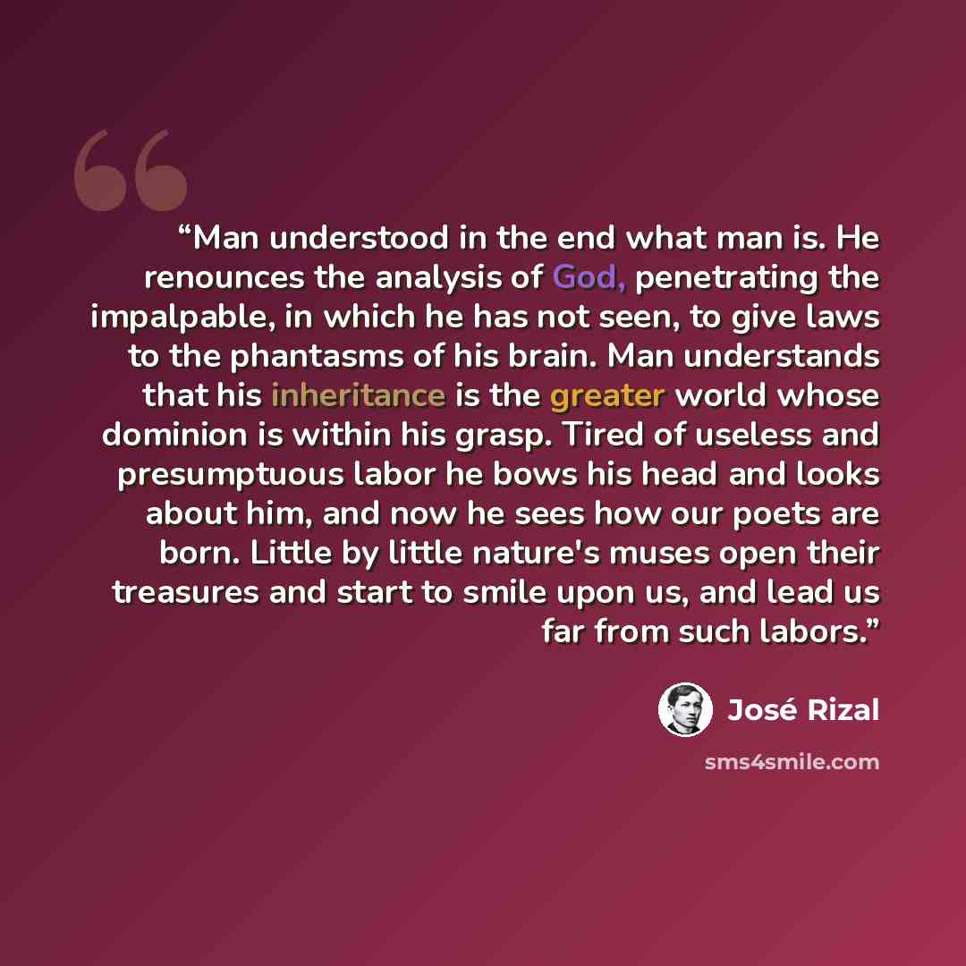 “Man understood in the end what man is. He renounces the analysis of God, penetrating the impalpable, in which he has not seen, to give laws to the phantasms of his brain. Man understands that his inheritance is the greater world whose dominion is within his grasp. Tired of useless and presumptuous…” quote by José Rizal