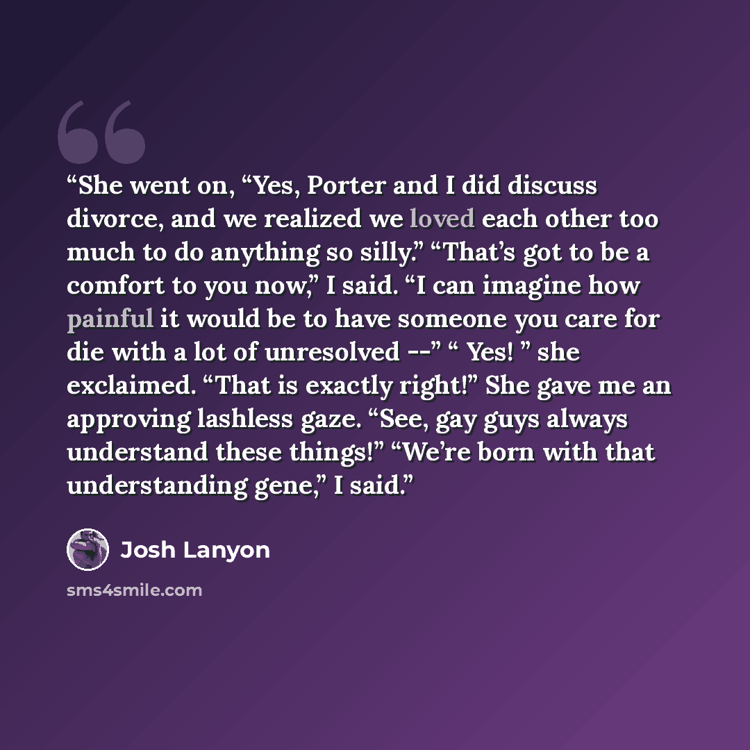 “She went on, “Yes, Porter and I did discuss divorce, and we realized we loved each other too much to do anything so silly.” “That’s got to be a comfort to you now,” I said. “I can imagine how painful it would be to have someone you care for die with a lot of unresolved --” “ Yes! ” she exclaimed…” quote by Josh Lanyon