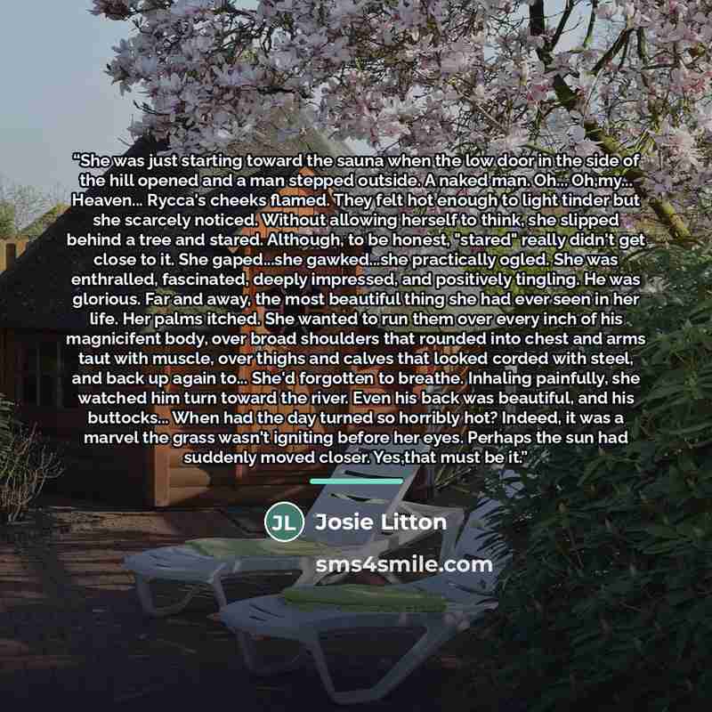 “She was just starting toward the sauna when the low door in the side of the hill opened and a man stepped outside. A naked man. Oh... Oh,my... Heaven... Rycca's cheeks flamed. They felt hot enough to light tinder but she scarcely noticed. Without allowing herself to think, she slipped behind a…” quote by Josie Litton