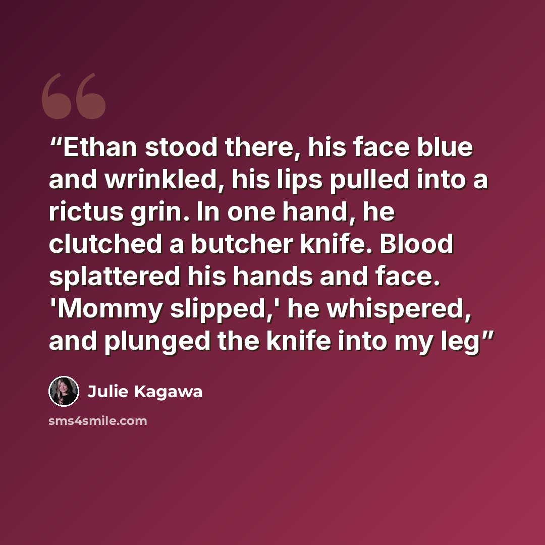 “Ethan stood there, his face blue and wrinkled, his lips pulled into a rictus grin. In one hand, he clutched a butcher knife. Blood splattered his hands and face. 'Mommy slipped,' he whispered, and plunged the knife into my leg” quote by Julie Kagawa