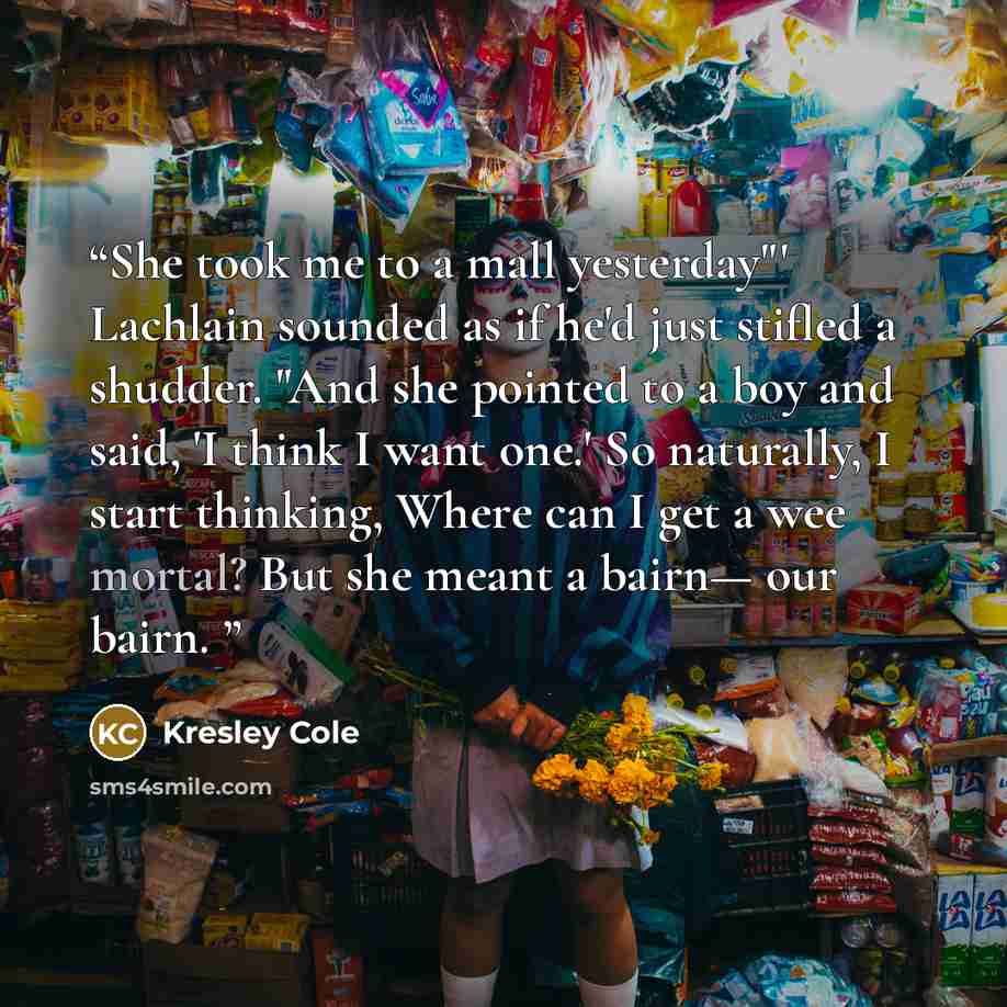 “She took me to a mall yesterday"' Lachlain sounded as if he'd just stifled a shudder. "And she pointed to a boy and said, 'I think I want one.' So naturally, I start thinking, Where can I get a wee mortal? But she meant a bairn— our bairn.” quote by Kresley Cole