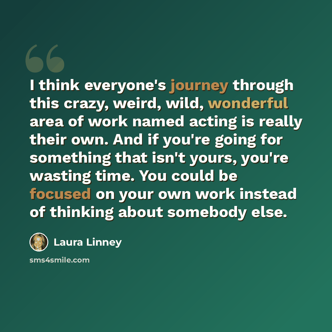 “I think everyone's journey through this crazy, weird, wild, wonderful area of work named acting is really their own. And if you're going for something that isn't yours, you're wasting time. You could be focused on your own work instead of thinking about somebody else.” quote by Laura Linney