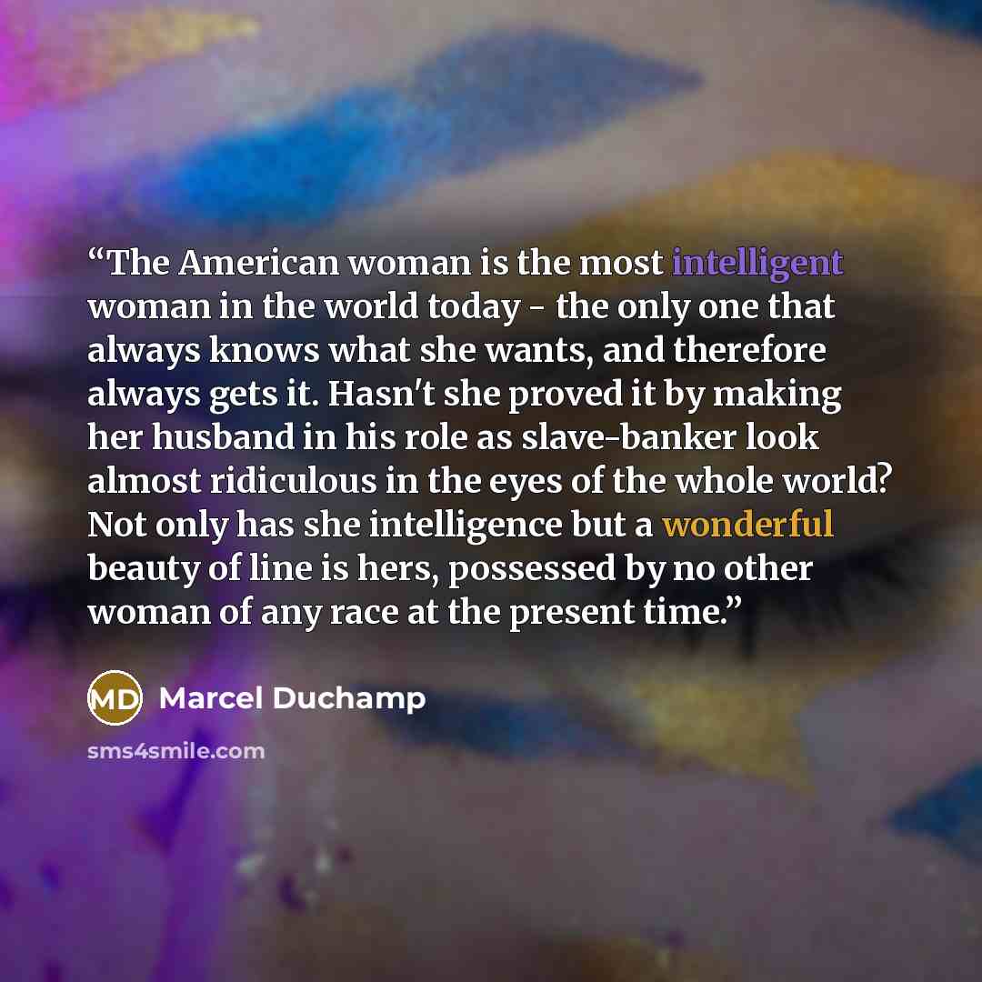 “The American woman is the most intelligent woman in the world today - the only one that always knows what she wants, and therefore always gets it. Hasn't she proved it by making her husband in his role as slave-banker look almost ridiculous in the eyes of the whole world? Not only has she…” quote by Marcel Duchamp