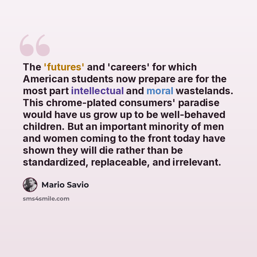 “The 'futures' and 'careers' for which American students now prepare are for the most part intellectual and moral wastelands. This chrome-plated consumers' paradise would have us grow up to be well-behaved children. But an important minority of men and women coming to the front today have shown…” quote by Mario Savio