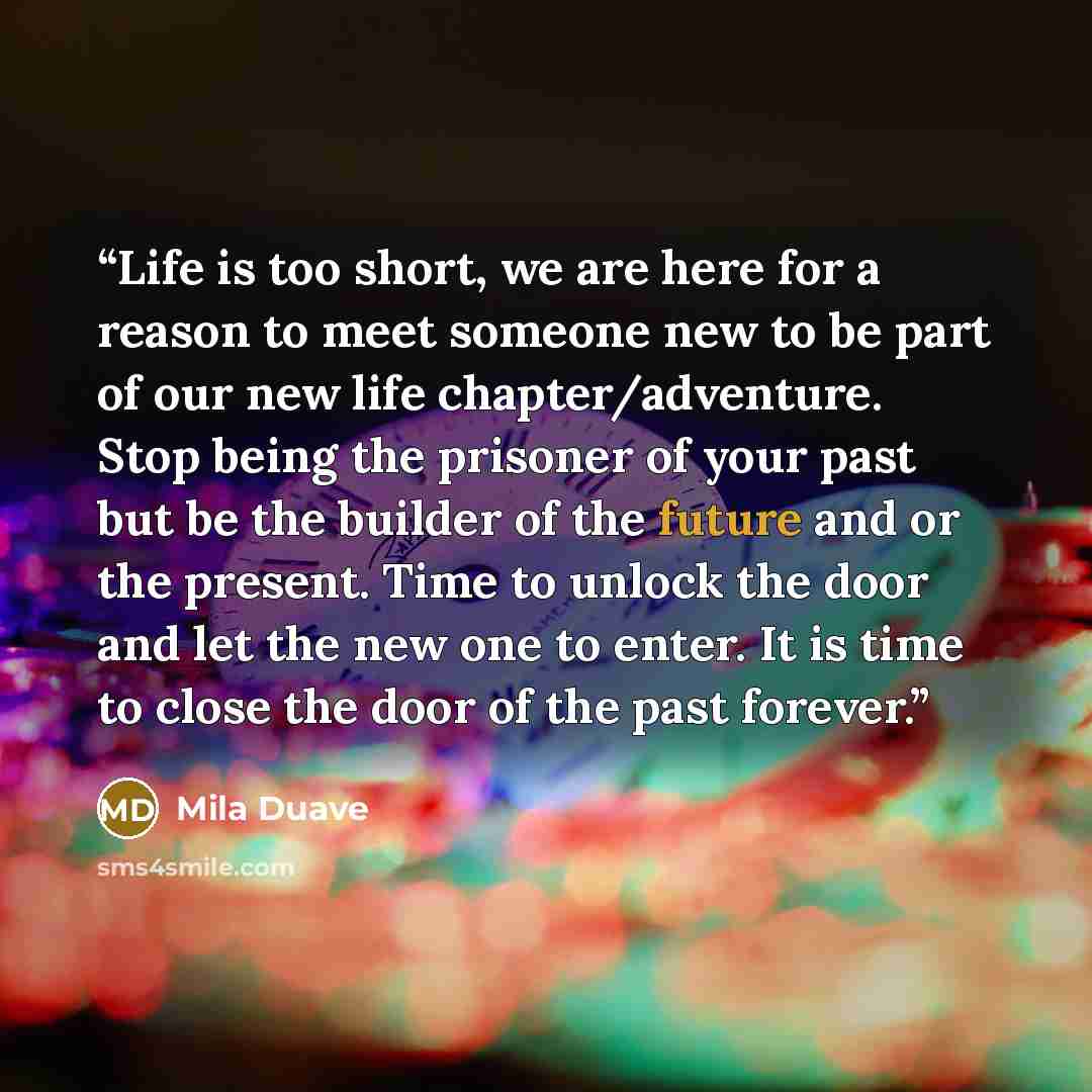 “Life is too short, we are here for a reason to meet someone new to be part of our new life chapter/adventure. Stop being the prisoner of your past but be the builder of the future and or the present. Time to unlock the door and let the new one to enter. It is time to close the door of the past…” quote by Mila Duave