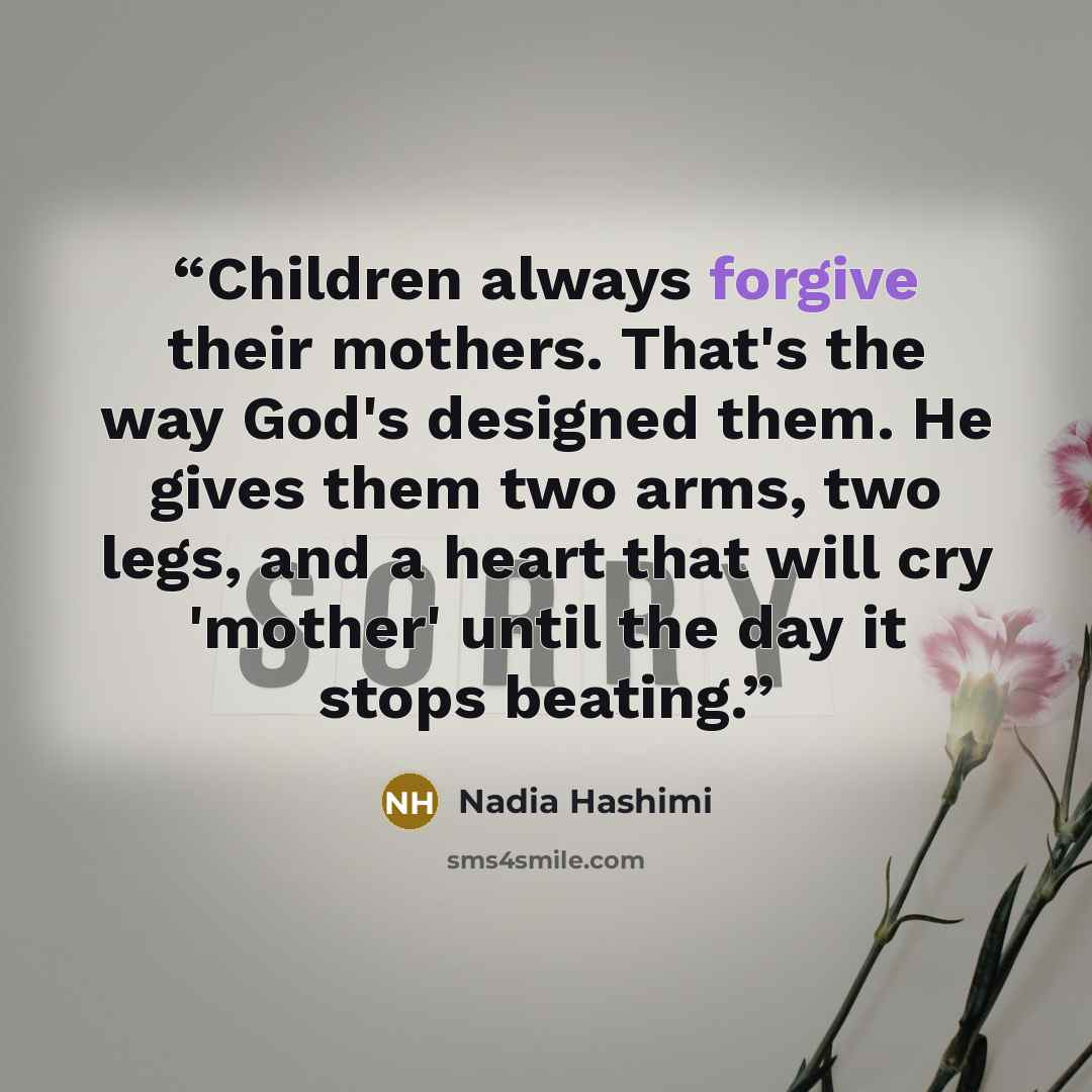 “Children always forgive their mothers. That's the way God's designed them. He gives them two arms, two legs, and a heart that will cry 'mother' until the day it stops beating.” quote by Nadia Hashimi