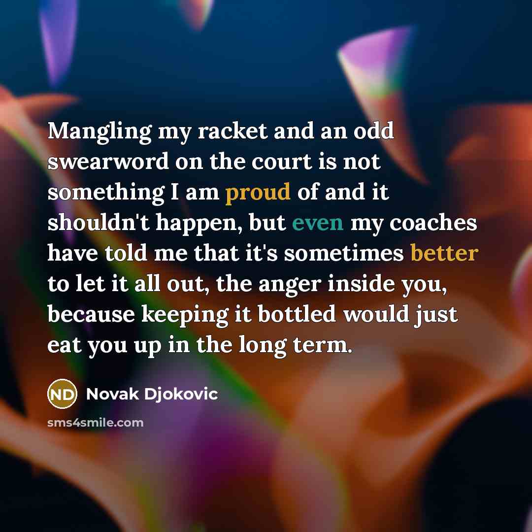 “Mangling my racket and an odd swearword on the court is not something I am proud of and it shouldn't happen, but even my coaches have told me that it's sometimes better to let it all out, the anger inside you, because keeping it bottled would just eat you up in the long term.” quote by Novak Djokovic