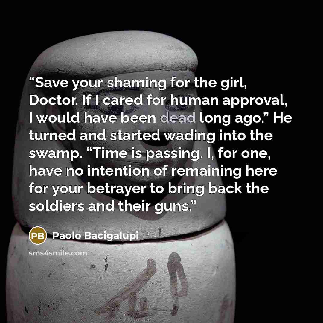 “Save your shaming for the girl, Doctor. If I cared for human approval, I would have been dead long ago.” He turned and started wading into the swamp. “Time is passing. I, for one, have no intention of remaining here for your betrayer to bring back the soldiers and their guns.” quote by Paolo Bacigalupi