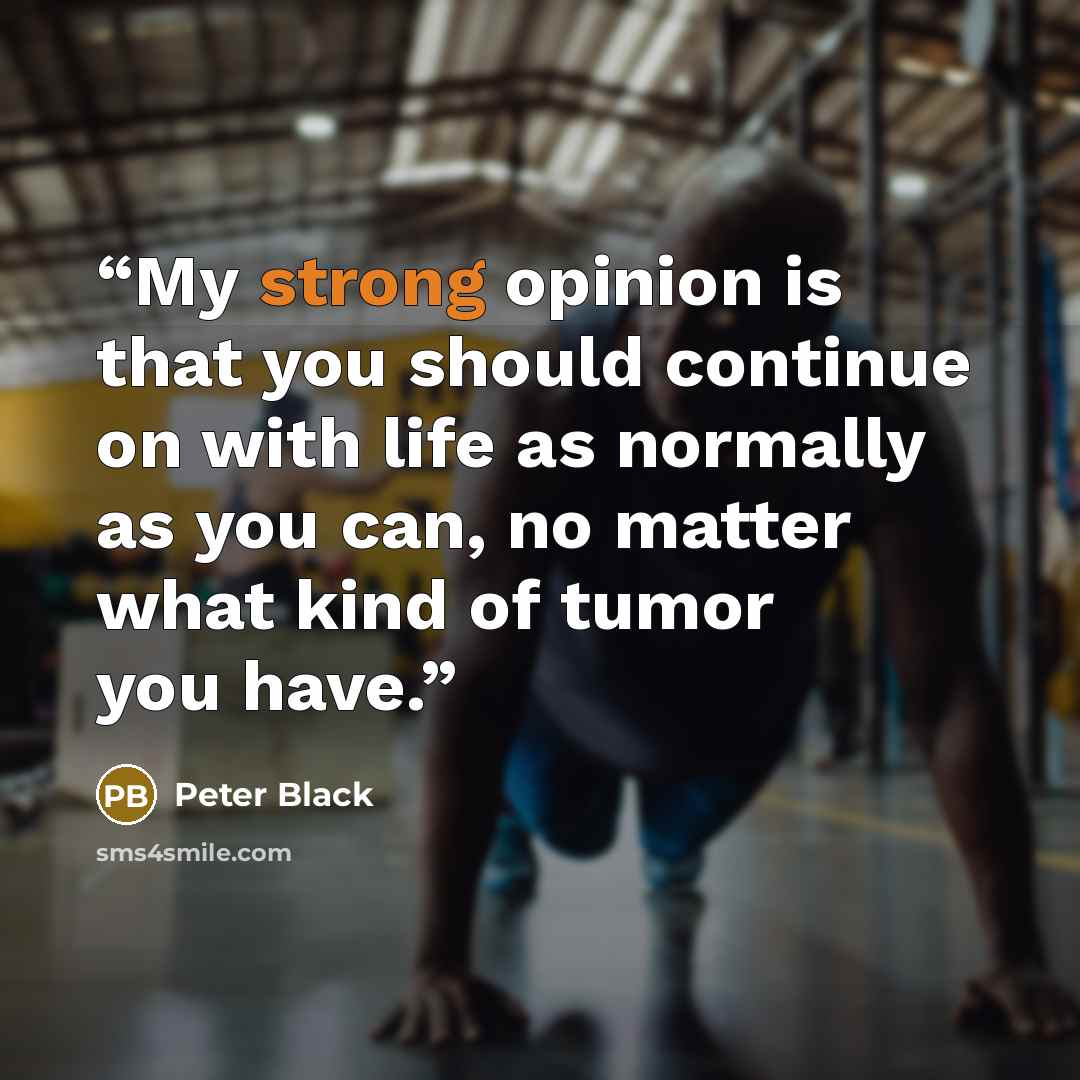 “My strong opinion is that you should continue on with life as normally as you can, no matter what kind of tumor you have.” quote by Peter Black