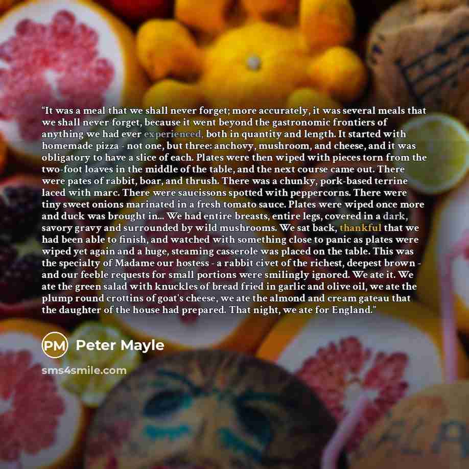 “It was a meal that we shall never forget; more accurately, it was several meals that we shall never forget, because it went beyond the gastronomic frontiers of anything we had ever experienced, both in quantity and length. It started with homemade pizza - not one, but three: anchovy, mushroom, and…” quote by Peter Mayle