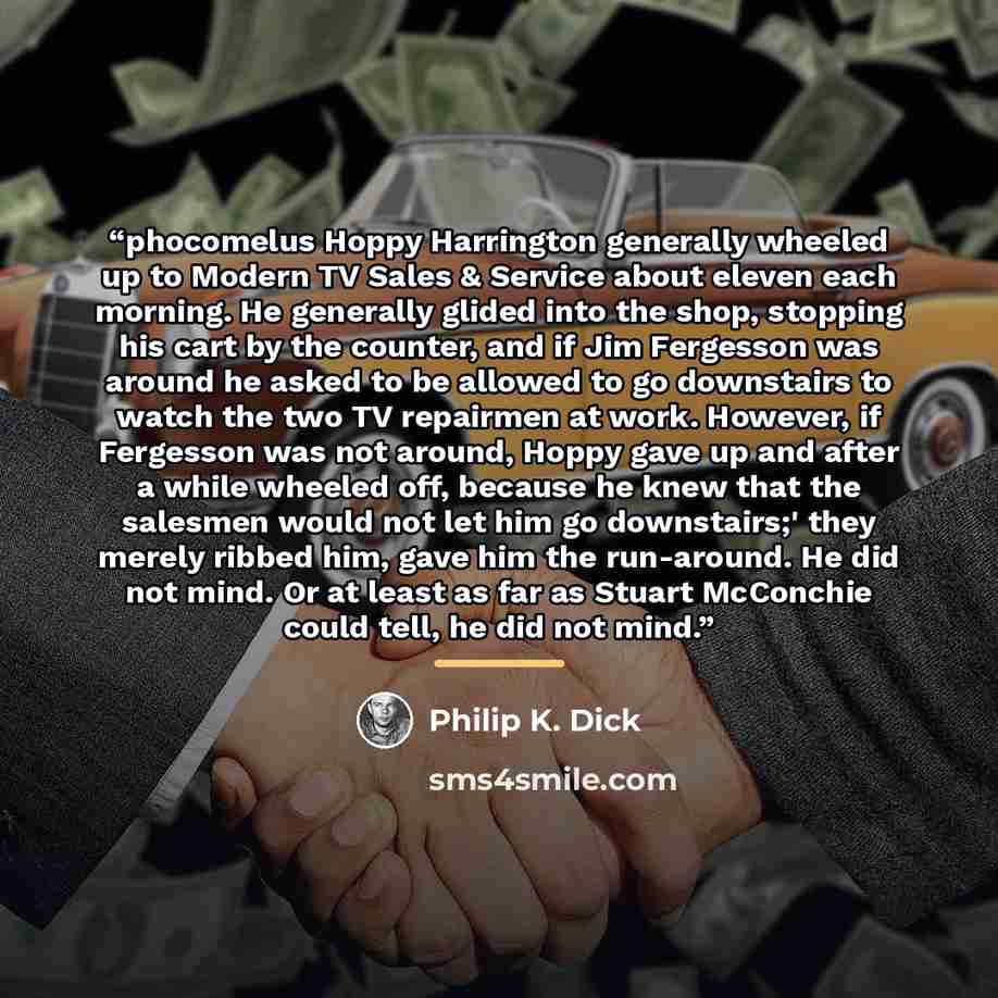 “phocomelus Hoppy Harrington generally wheeled up to Modern TV Sales & Service about eleven each morning. He generally glided into the shop, stopping his cart by the counter, and if Jim Fergesson was around he asked to be allowed to go downstairs to watch the two TV repairmen at work. However, if…” quote by Philip K. Dick