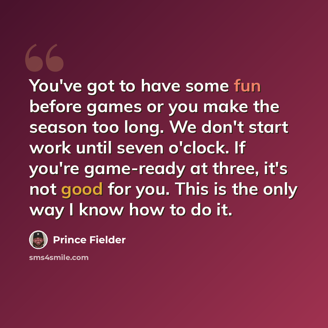 “You've got to have some fun before games or you make the season too long. We don't start work until seven o'clock. If you're game-ready at three, it's not good for you. This is the only way I know how to do it.” quote by Prince Fielder