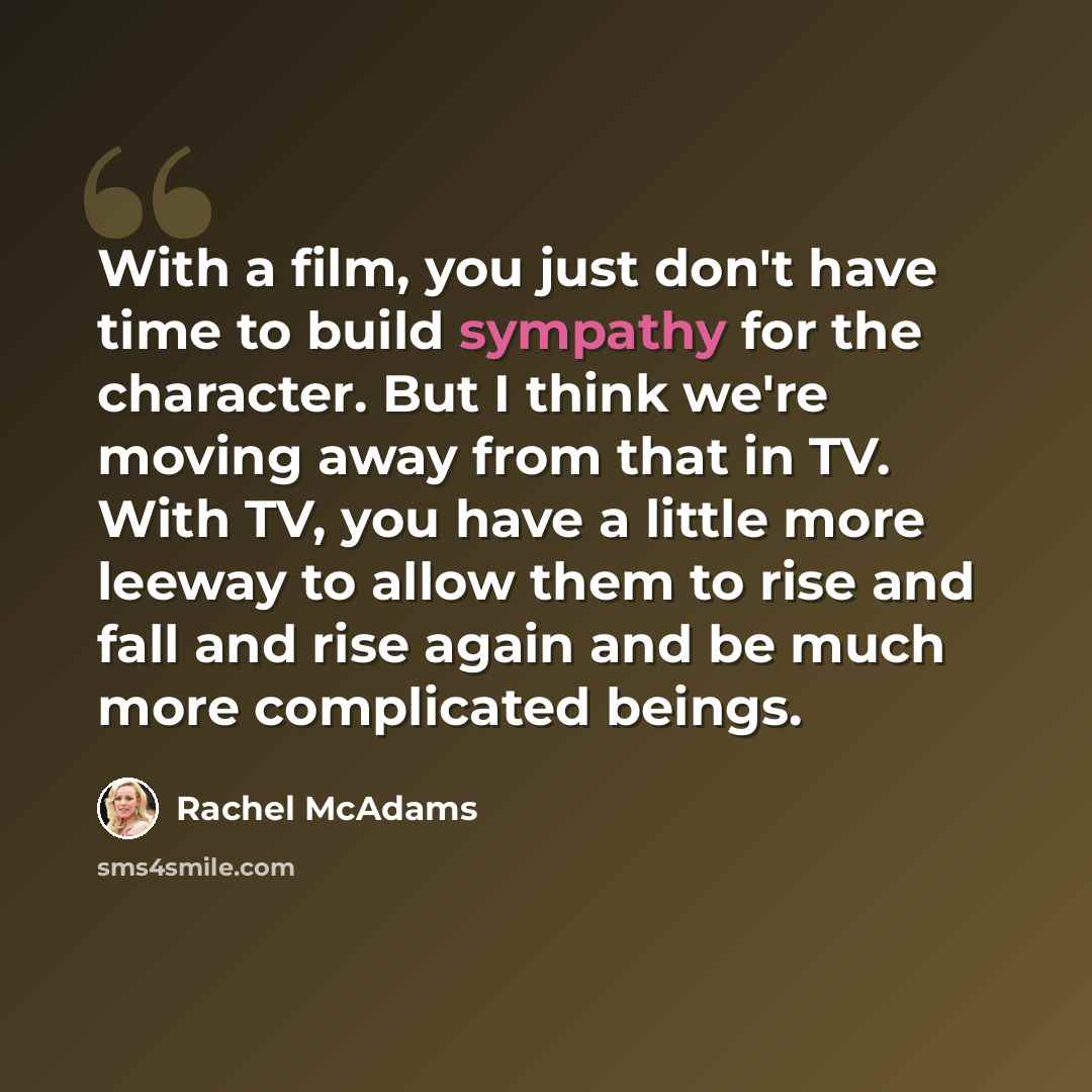 “With a film, you just don't have time to build sympathy for the character. But I think we're moving away from that in TV. With TV, you have a little more leeway to allow them to rise and fall and rise again and be much more complicated beings.” quote by Rachel McAdams