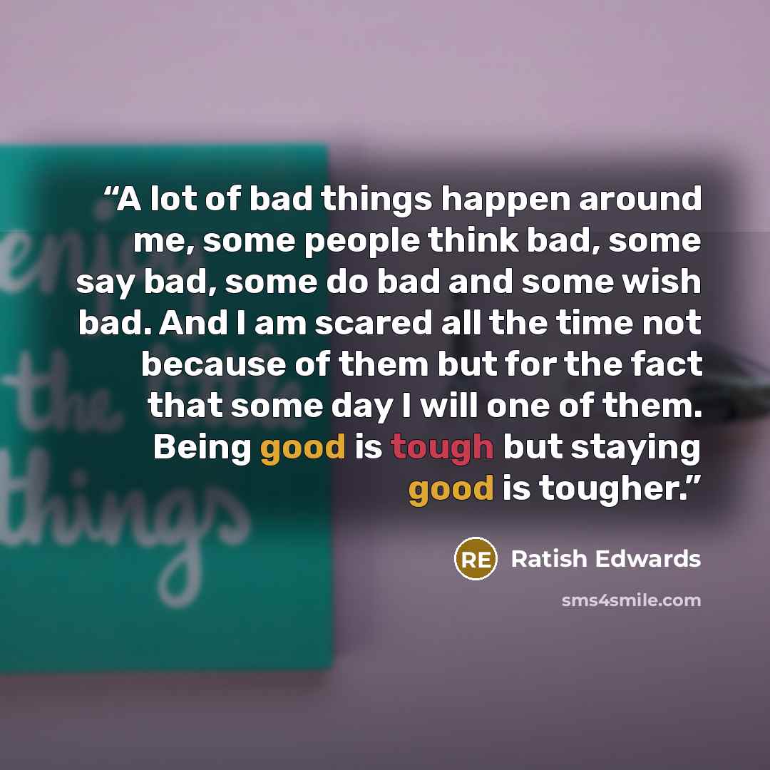 “A lot of bad things happen around me, some people think bad, some say bad, some do bad and some wish bad. And I am scared all the time not because of them but for the fact that some day I will one of them. Being good is tough but staying good is tougher.” quote by Ratish Edwards
