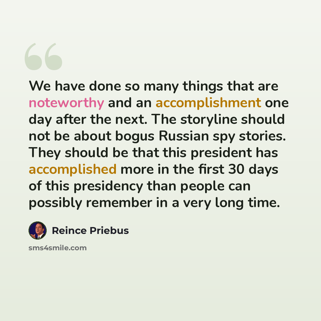 “We have done so many things that are noteworthy and an accomplishment one day after the next. The storyline should not be about bogus Russian spy stories. They should be that this president has accomplished more in the first 30 days of this presidency than people can possibly remember in a very…” quote by Reince Priebus